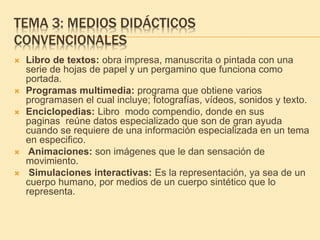 TEMA 3: MEDIOS DIDÁCTICOS
CONVENCIONALES
 Libro de textos: obra impresa, manuscrita o pintada con una
serie de hojas de papel y un pergamino que funciona como
portada.
 Programas multimedia: programa que obtiene varios
programasen el cual incluye; fotografías, vídeos, sonidos y texto.
 Enciclopedias: Libro modo compendio, donde en sus
paginas reúne datos especializado que son de gran ayuda
cuando se requiere de una información especializada en un tema
en especifico.
 Animaciones: son imágenes que le dan sensación de
movimiento.
 Simulaciones interactivas: Es la representación, ya sea de un
cuerpo humano, por medios de un cuerpo sintético que lo
representa.
 