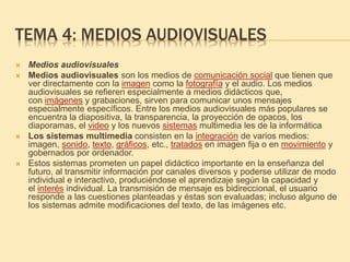 TEMA 4: MEDIOS AUDIOVISUALES
 Medios audiovisuales
 Medios audiovisuales son los medios de comunicación social que tienen que
ver directamente con la imagen como la fotografía y el audio. Los medios
audiovisuales se refieren especialmente a medios didácticos que,
con imágenes y grabaciones, sirven para comunicar unos mensajes
especialmente específicos. Entre los medios audiovisuales más populares se
encuentra la diapositiva, la transparencia, la proyección de opacos, los
diaporamas, el video y los nuevos sistemas multimedia les de la informática
 Los sistemas multimedia consisten en la integración de varios medios:
imagen, sonido, texto, gráficos, etc., tratados en imagen fija o en movimiento y
gobernados por ordenador.
 Estos sistemas prometen un papel didáctico importante en la enseñanza del
futuro, al transmitir información por canales diversos y poderse utilizar de modo
individual e interactivo, produciéndose el aprendizaje según la capacidad y
el interés individual. La transmisión de mensaje es bidireccional, el usuario
responde a las cuestiones planteadas y éstas son evaluadas; incluso alguno de
los sistemas admite modificaciones del texto, de las imágenes etc.
 