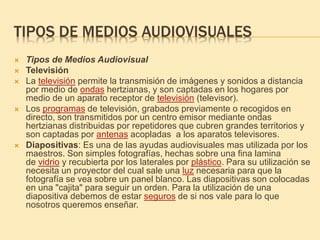 TIPOS DE MEDIOS AUDIOVISUALES
 Tipos de Medios Audiovisual
 Televisión
 La televisión permite la transmisión de imágenes y sonidos a distancia
por medio de ondas hertzianas, y son captadas en los hogares por
medio de un aparato receptor de televisión (televisor).
 Los programas de televisión, grabados previamente o recogidos en
directo, son transmitidos por un centro emisor mediante ondas
hertzianas distribuidas por repetidores que cubren grandes territorios y
son captadas por antenas acopladas a los aparatos televisores.
 Diapositivas: Es una de las ayudas audiovisuales mas utilizada por los
maestros. Son simples fotografías, hechas sobre una fina lamina
de vidrio y recubierta por los laterales por plástico. Para su utilización se
necesita un proyector del cual sale una luz necesaria para que la
fotografía se vea sobre un panel blanco. Las diapositivas son colocadas
en una "cajita" para seguir un orden. Para la utilización de una
diapositiva debemos de estar seguros de si nos vale para lo que
nosotros queremos enseñar.
 