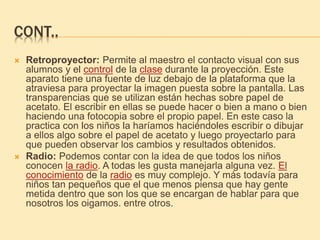 CONT..
 Retroproyector: Permite al maestro el contacto visual con sus
alumnos y el control de la clase durante la proyección. Este
aparato tiene una fuente de luz debajo de la plataforma que la
atraviesa para proyectar la imagen puesta sobre la pantalla. Las
transparencias que se utilizan están hechas sobre papel de
acetato. El escribir en ellas se puede hacer o bien a mano o bien
haciendo una fotocopia sobre el propio papel. En este caso la
practica con los niños la haríamos haciéndoles escribir o dibujar
a ellos algo sobre el papel de acetato y luego proyectarlo para
que pueden observar los cambios y resultados obtenidos.
 Radio: Podemos contar con la idea de que todos los niños
conocen la radio. A todas les gusta manejarla alguna vez. El
conocimiento de la radio es muy complejo. Y más todavía para
niños tan pequeños que el que menos piensa que hay gente
metida dentro que son los que se encargan de hablar para que
nosotros los oigamos. entre otros.
 