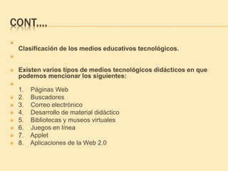 CONT.…

Clasificación de los medios educativos tecnológicos.

 Existen varios tipos de medios tecnológicos didácticos en que
podemos mencionar los siguientes:

1. Páginas Web
 2. Buscadores
 3. Correo electrónico
 4. Desarrollo de material didáctico
 5. Bibliotecas y museos virtuales
 6. Juegos en línea
 7. Applet
 8. Aplicaciones de la Web 2.0
 