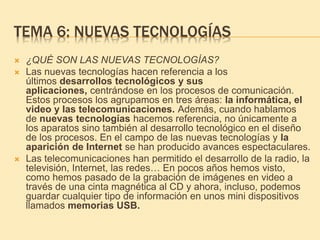 TEMA 6: NUEVAS TECNOLOGÍAS
 ¿QUÉ SON LAS NUEVAS TECNOLOGÍAS?
 Las nuevas tecnologías hacen referencia a los
últimos desarrollos tecnológicos y sus
aplicaciones, centrándose en los procesos de comunicación.
Estos procesos los agrupamos en tres áreas: la informática, el
video y las telecomunicaciones. Además, cuando hablamos
de nuevas tecnologías hacemos referencia, no únicamente a
los aparatos sino también al desarrollo tecnológico en el diseño
de los procesos. En el campo de las nuevas tecnologías y la
aparición de Internet se han producido avances espectaculares.
 Las telecomunicaciones han permitido el desarrollo de la radio, la
televisión, Internet, las redes… En pocos años hemos visto,
como hemos pasado de la grabación de imágenes en video a
través de una cinta magnética al CD y ahora, incluso, podemos
guardar cualquier tipo de información en unos mini dispositivos
llamados memorias USB.
 