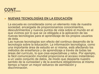 CONT.…
 NUEVAS TECNOLOGÍAS EN LA EDUCACIÓN
La escuela es considerada como un elemento más de nuestra
sociedad, encargada de proporcionarnos conocimientos,
descubrimientos y nuevos puntos de vista sobre el mundo en el
que vivimos por lo que se ve obligada a la aplicación de las
nuevas tecnologías para el aprendizaje de los propios usuarios
de ésta.
Las nuevas tecnologías son efecto del continuo desarrollo de la
tecnología sobre la educación. La información tecnológica, como
una importante área de estudio en sí misma, está afectando los
métodos de enseñanza y de aprendizaje a través de todas las
áreas del currículo, lo que crea expectativas y retos. Por ejemplo,
la fácil comunicación mundial proporciona el acceso instantáneo
a un vasto conjunto de datos, de modo que despierta nuestro
sentido de la curiosidad y de la aventura obligándonos al mismo
tiempo a hacer un mayor esfuerzo de asimilación y
discriminación.
 