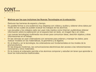 CONT.…

Motivos por los que incluimos las Nuevas Tecnologías en la educación:
Reducen las barreras de espacio y tiempo.
 Es posible formar a una audiencia muy dispersa con vídeos y audios y obtener otros datos por
medio de los cuales se pueden evaluar los trabajos de los alumnos.
 Las escuelas y los colegios cada vez usan más medios como Internet, pudiéndose obtener
información sobre la exploración en el espacio bien en texto, en imagen fija o en vídeo.
 Las nuevas tecnologías multimedia nos sirven para comunicar ideas, describir objetos y otras
informaciones en el trabajo.
 En las ciencias se usan ordenadores con sensores para ordenar y manejar los datos; para
realizar modelos en las matemáticas, la geometría y el álgebra.
 En el diseño y en la tecnología, los ordenadores son fundamentales en los niveles de la
premanufactura.
En las lenguas modernas, las comunicaciones electrónicas dan acceso a las retransmisiones
extranjeras y otros materiales.
 En la música el ordenador permite a los alumnos componer y estudiar sin tener que aprender a
tocar los instrumentos tradicionales.
 