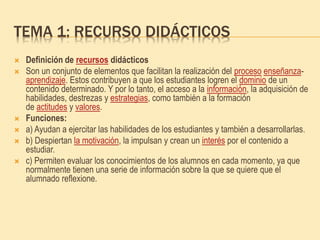 TEMA 1: RECURSO DIDÁCTICOS
 Definición de recursos didácticos
 Son un conjunto de elementos que facilitan la realización del proceso enseñanza-
aprendizaje. Estos contribuyen a que los estudiantes logren el dominio de un
contenido determinado. Y por lo tanto, el acceso a la información, la adquisición de
habilidades, destrezas y estrategias, como también a la formación
de actitudes y valores.
 Funciones:
 a) Ayudan a ejercitar las habilidades de los estudiantes y también a desarrollarlas.
 b) Despiertan la motivación, la impulsan y crean un interés por el contenido a
estudiar.
 c) Permiten evaluar los conocimientos de los alumnos en cada momento, ya que
normalmente tienen una serie de información sobre la que se quiere que el
alumnado reflexione.
 