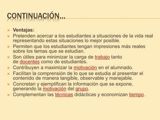CONTINUACIÓN…
 Ventajas:
 Pretenden acercar a los estudiantes a situaciones de la vida real
representando estas situaciones lo mejor posible.
 Permiten que los estudiantes tengan impresiones más reales
sobre los temas que se estudian.
 Son útiles para minimizar la carga de trabajo tanto
de docentes como de estudiantes.
 Contribuyen a maximizar la motivación en el alumnado.
 Facilitan la comprensión de lo que se estudia al presentar el
contenido de manera tangible, observable y manejable.
 Concretan y ejemplifican la información que se expone,
generando la motivación del grupo.
 Complementan las técnicas didácticas y economizan tiempo.
 