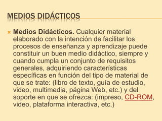 MEDIOS DIDÁCTICOS
 Medios Didácticos. Cualquier material
elaborado con la intención de facilitar los
procesos de enseñanza y aprendizaje puede
constituir un buen medio didáctico, siempre y
cuando cumpla un conjunto de requisitos
generales, adquiriendo características
específicas en función del tipo de material de
que se trate: (libro de texto, guía de estudio,
video, multimedia, página Web, etc.) y del
soporte en que se ofrezca: (impreso, CD-ROM,
video, plataforma interactiva, etc.)
 