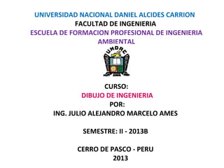 UNIVERSIDAD NACIONAL DANIEL ALCIDES CARRION 
FACULTAD DE INGENIERIA 
ESCUELA DE FORMACION PROFESIONAL DE INGENIERIA 
AMBIENTAL 
CURSO: 
DIBUJO DE INGENIERIA 
POR: 
ING. JULIO ALEJANDRO MARCELO AMES 
SEMESTRE: II - 2013B 
CERRO DE PASCO - PERU 
2013 
 