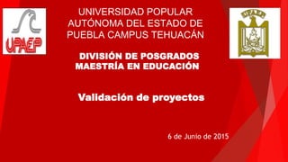 DIVISIÓN DE POSGRADOS
MAESTRÍA EN EDUCACIÓN
Validación de proyectos
UNIVERSIDAD POPULAR
AUTÓNOMA DEL ESTADO DE
PUEBLA CAMPUS TEHUACÁN
6 de Junio de 2015
 