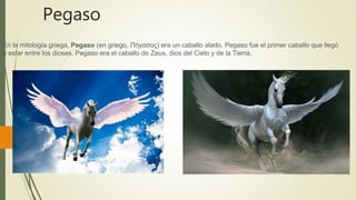 Pegaso
En la mitología griega, Pegaso (en griego, Πήγασος) era un caballo alado. Pegaso fue el primer caballo que llegó
a estar entre los dioses. Pegaso era el caballo de Zeus, dios del Cielo y de la Tierra.
 