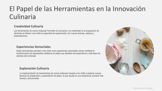 El Papel de las Herramientas en la Innovación
Culinaria
Creatividad Culinaria
Las herramientas de cocina molecular fomentan la innovación y la creatividad en la preparación de
alimentos al ofrecer a los chefs la capacidad de experimentar con nuevas texturas, sabores y
presentaciones.
Experiencias Sensoriales
Estas herramientas permiten a los chefs crear experiencias sensoriales únicas mediante la
transformación de ingredientes cotidianos en platos que desafían las expectativas y estimulan los
sentidos del comensal.
Exploración Culinaria
La implementación de herramientas de cocina molecular impulsa a los chefs a explorar nuevas
técnicas de preparación y presentación de platos, lo que resulta en una experiencia culinaria más
diversa y emocionante.
Photos provided by Unsplash
 