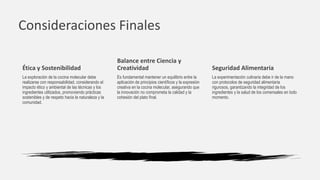 Consideraciones Finales
Balance entre Ciencia y
Creatividad
Es fundamental mantener un equilibrio entre la
aplicación de principios científicos y la expresión
creativa en la cocina molecular, asegurando que
la innovación no comprometa la calidad y la
cohesión del plato final.
Seguridad Alimentaria
La experimentación culinaria debe ir de la mano
con protocolos de seguridad alimentaria
rigurosos, garantizando la integridad de los
ingredientes y la salud de los comensales en todo
momento.
Ética y Sostenibilidad
La exploración de la cocina molecular debe
realizarse con responsabilidad, considerando el
impacto ético y ambiental de las técnicas y los
ingredientes utilizados, promoviendo prácticas
sostenibles y de respeto hacia la naturaleza y la
comunidad.
 