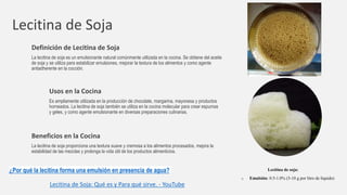 Lecitina de Soja
Definición de Lecitina de Soja
La lecitina de soja es un emulsionante natural comúnmente utilizada en la cocina. Se obtiene del aceite
de soja y se utiliza para estabilizar emulsiones, mejorar la textura de los alimentos y como agente
antiadherente en la cocción.
Usos en la Cocina
Es ampliamente utilizada en la producción de chocolate, margarina, mayonesa y productos
horneados. La lecitina de soja también se utiliza en la cocina molecular para crear espumas
y geles, y como agente emulsionante en diversas preparaciones culinarias.
Beneficios en la Cocina
La lecitina de soja proporciona una textura suave y cremosa a los alimentos procesados, mejora la
estabilidad de las mezclas y prolonga la vida útil de los productos alimenticios.
¿Por qué la lecitina forma una emulsión en presencia de agua?
Lecitina de Soja: Qué es y Para qué sirve. - YouTube
Lecitina de soja:
o Emulsión: 0.5-1.0% (5-10 g por litro de líquido)
 