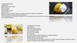 1. Espuma de Mango
Ingredientes:
200 ml de puré de mango
300 ml de agua
20 g de azúcar
2 g de lecitina de soja
Instrucciones:
Mezcla el puré de mango, el agua y el azúcar hasta que estén bien combinados.
Añade la lecitina de soja y mezcla nuevamente.
Usa una batidora de mano para incorporar aire en la mezcla hasta que se forme una espuma ligera.
Sirve inmediatamente.
2. Emulsión de Vinagreta
Ingredientes:
100 ml de aceite de oliva
50 ml de vinagre balsámico
1 g de lecitina de soja
Sal y pimienta al gusto
Instrucciones:
En un bol, mezcla el aceite de oliva y el vinagre balsámico.
Añade la lecitina de soja y mezcla bien.
Condimenta con sal y pimienta.
Usa una batidora de mano para emulsionar la mezcla hasta que tenga una textura cremosa.
Utiliza la vinagreta sobre ensaladas o como aderezo.
 