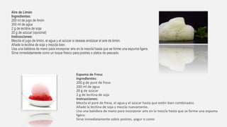Aire de Limón
Ingredientes:
200 ml de jugo de limón
300 ml de agua
2 g de lecitina de soja
20 g de azúcar (opcional)
Instrucciones:
Mezcla el jugo de limón, el agua y el azúcar si deseas endulzar el aire de limón.
Añade la lecitina de soja y mezcla bien.
Usa una batidora de mano para incorporar aire en la mezcla hasta que se forme una espuma ligera.
Sirve inmediatamente como un toque fresco para postres o platos de pescado.
Espuma de Fresa
Ingredientes:
200 g de puré de fresa
200 ml de agua
20 g de azúcar
2 g de lecitina de soja
Instrucciones:
Mezcla el puré de fresa, el agua y el azúcar hasta que estén bien combinados.
Añade la lecitina de soja y mezcla nuevamente.
Usa una batidora de mano para incorporar aire en la mezcla hasta que se forme una espuma
ligera.
Sirve inmediatamente sobre postres, yogur o como
 