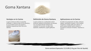 Goma Xantana
Definición de Goma Xantana
La goma xantana es un polisacárido natural
producido mediante la fermentación de azúcares
con una bacteria llamada Xanthomonas
campestris. En la cocina, se utiliza como
espesante, estabilizante y agente gelificante.
Aplicaciones en la Cocina
Se utiliza en la preparación de salsas, aderezos,
helados, panificados sin gluten y como sustituto
del gluten en recetas aptas para celiacos. La
goma xantana también ayuda a retener la
humedad en productos horneados, mejorando su
textura.
Ventajas en la Cocina
La goma xantana es eficaz en pequeñas
cantidades, no afecta el sabor de los alimentos y
es una excelente opción para espesar y
estabilizar preparaciones tanto frías como
calientes.
Goma xantana:Espesante: 0.2-0.8% (2-8 g por litro de líquido)
 