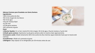 Aderezo Cremoso para Ensaladas con Goma Xantana
Ingredientes:
•100 ml de aceite de oliva
•50 ml de vinagre de vino blanco
•50 ml de agua
•10 g de mostaza Dijon
•5 g de miel
•2 g de goma xantana
•Sal y pimienta al gusto
Pasos
1.Mezclar líquidos: En un bol, mezcla 50 ml de vinagre, 50 ml de agua, 10 g de mostaza y 5 g de miel.
2.Añadir goma xantana: Espolvorea 2 g de goma xantana sobre la mezcla y bate vigorosamente.
3.Incorporar aceite: Añade lentamente 100 ml de aceite de oliva mientras sigues batiendo hasta que la mezcla esté
cremosa.
4.Condimentar: Añade sal y pimienta al gusto.
5.Refrigerar: Deja reposar en el refrigerador por 30 minutos antes de usar.
 