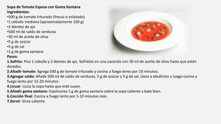 Sopa de Tomate Espesa con Goma Xantana
Ingredientes:
•500 g de tomate triturado (fresco o enlatado)
•1 cebolla mediana (aproximadamente 100 g)
•2 dientes de ajo
•500 ml de caldo de verduras
•30 ml de aceite de oliva
•5 g de azúcar
•5 g de sal
•1 g de goma xantana
Pasos:
1.Sofrito: Pica 1 cebolla y 2 dientes de ajo. Sofríelos en una cacerola con 30 ml de aceite de oliva hasta que estén
dorados.
2.Añadir tomate: Agrega 500 g de tomate triturado y cocina a fuego lento por 10 minutos.
3.Agregar caldo: Añade 500 ml de caldo de verduras, 5 g de azúcar y 5 g de sal. Lleva a ebullición y luego cocina a
fuego lento por 15-20 minutos.
4.Licuar: Licúa la sopa hasta que esté suave.
5.Añadir goma xantana: Espolvorea 1 g de goma xantana sobre la sopa caliente y bate bien.
6.Cocción final: Cocina a fuego lento por 5-10 minutos más.
7.Servir: Sirve caliente.
 