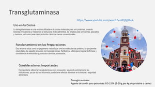 Transglutaminasa
Esta enzima actúa como un pegamento natural que une las moléculas de proteína, lo que permite
crear platos de aspecto renovado con texturas únicas. También se utiliza para mejorar la firmeza y
consistencia de embutidos y productos cárnicos procesados.
Funcionamiento en las Preparaciones
Consideraciones Importantes
Es importante utilizar la transglutaminasa con precaución, siguiendo estrictamente las
indicaciones, ya que su uso incorrecto puede tener efectos adversos en la textura y seguridad
alimentaria.
Uso en la Cocina
La transglutaminasa es una enzima utilizada en la cocina molecular para unir proteínas, creando
texturas innovadoras y mejorando la estructura de los alimentos. Se emplea para unir carnes, pescados
y mariscos, así como para crear productos cárnicos menos convencionales.
Transglutaminasa:
Agente de unión para proteínas: 0.5-2.0% (5-20 g por kg de proteína o carne)
https://www.youtube.com/watch?v=6Pij9jj9buk
 
