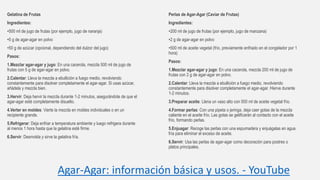 Agar-Agar: información básica y usos. - YouTube
Gelatina de Frutas
Ingredientes:
•500 ml de jugo de frutas (por ejemplo, jugo de naranja)
•5 g de agar-agar en polvo
•50 g de azúcar (opcional, dependiendo del dulzor del jugo)
Pasos:
1.Mezclar agar-agar y jugo: En una cacerola, mezcla 500 ml de jugo de
frutas con 5 g de agar-agar en polvo.
2.Calentar: Lleva la mezcla a ebullición a fuego medio, revolviendo
constantemente para disolver completamente el agar-agar. Si usas azúcar,
añádela y mezcla bien.
3.Hervir: Deja hervir la mezcla durante 1-2 minutos, asegurándote de que el
agar-agar esté completamente disuelto.
4.Verter en moldes: Vierte la mezcla en moldes individuales o en un
recipiente grande.
5.Refrigerar: Deja enfriar a temperatura ambiente y luego refrigera durante
al menos 1 hora hasta que la gelatina esté firme.
6.Servir: Desmolda y sirve la gelatina fría.
Perlas de Agar-Agar (Caviar de Frutas)
Ingredientes:
•200 ml de jugo de frutas (por ejemplo, jugo de manzana)
•2 g de agar-agar en polvo
•500 ml de aceite vegetal (frío, previamente enfriado en el congelador por 1
hora)
Pasos:
1.Mezclar agar-agar y jugo: En una cacerola, mezcla 200 ml de jugo de
frutas con 2 g de agar-agar en polvo.
2.Calentar: Lleva la mezcla a ebullición a fuego medio, revolviendo
constantemente para disolver completamente el agar-agar. Hierve durante
1-2 minutos.
3.Preparar aceite: Llena un vaso alto con 500 ml de aceite vegetal frío.
4.Formar perlas: Con una pipeta o jeringa, deja caer gotas de la mezcla
caliente en el aceite frío. Las gotas se gelificarán al contacto con el aceite
frío, formando perlas.
5.Enjuagar: Recoge las perlas con una espumadera y enjuágalas en agua
fría para eliminar el exceso de aceite.
6.Servir: Usa las perlas de agar-agar como decoración para postres o
platos principales.
 