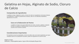 Gelatina en Hojas, Alginato de Sodio, Cloruro
de Calcio
Comparativa de Ingredientes
La gelatina en hojas, el alginato de sodio y el cloruro de calcio son ingredientes comúnmente utilizados
en la gelificación y cuajado de preparaciones culinarias, cada uno con diferentes propiedades y
aplicaciones en la cocina.
Usos en la Elaboración de Postres
La gelatina en hojas se usa para la elaboración de cremas, mousses y gelatinas, el alginato
de sodio es empleado en esferificaciones y el cloruro de calcio se usa en el proceso
conocido como inversión de esferas.
Consideraciones Importantes
Es importante conocer las propiedades y la forma de utilizar cada uno de estos ingredientes para lograr
resultados óptimos en la preparación de postres y platos de vanguardia en la cocina de autor.
Photos provided by Unsplash
Gelatina en hojas:
Gelificante: 1 hoja de gelatina (aprox. 2 g) por 100 ml de líquido (20 g por litro)
 