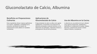Gluconolactato de Calcio, Albumina
Aplicaciones de
Gluconolactato de Calcio
El gluconolactato de calcio se utiliza como agente
estabilizante y humectante en la producción de
alimentos procesados, productos cárnicos y en la
elaboración de panificados, mejorando la textura y
prolongando la vida útil de los productos.
Uso de Albumina en la Cocina
La albumina es una proteína de huevo utilizada
como agente emulsionante, estabilizante y
clarificante en la elaboración de salsas, helados,
espumas y preparaciones donde se desee
mejorar la textura y consistencia.
Beneficios en Preparaciones
Culinarias
Estos ingredientes ofrecen mejoras significativas
en la textura, estabilidad y durabilidad de los
productos, permitiendo la creación de
preparaciones de alta calidad con resultados
consistentes.
 