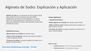 Alginato de Sodio: Explicación y Aplicación
Alginato de sodio es un polisacárido derivado de algas marinas
que se utiliza en la cocina molecular para crear esferas
(esferificación) que tienen un exterior gelatinoso y un interior
líquido. Se usa principalmente en combinación con cloruro de
calcio (para esferificación directa) o gluconolactato de calcio (para
esferificación inversa).
Cómo Aplicarlo:
1, Esferificación Directa:
•Mezcla alginato con el líquido (por ejemplo, jugo de frutas).
•Gotas en baño de calcio: Gotas de esta mezcla se añaden a un
baño de cloruro de calcio.
•Formación de esferas: Las gotas se gelifican al contacto con el
calcio, formando esferas.
Esferificación Inversa:
•Mezcla calcio con el líquido (por ejemplo, yogur).
•Gotas en baño de alginato: Gotas de esta mezcla se añaden a
un baño de alginato de sodio.
•Formación de esferas: Las gotas se gelifican al contacto con el
alginato, formando esferas.
Alginato de sodio:
o Esferificación directa: 0.5-1.0% (5-10 g por litro de líquido)
o Esferificación inversa: 1% (10 g por litro de líquido)
Cómo hacer esferificaciones (nivel base) - YouTube
 