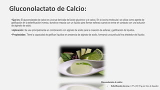 Gluconolactato de Calcio:
•Qué es: El gluconolactato de calcio es una sal derivada del ácido glucónico y el calcio. En la cocina molecular, se utiliza como agente de
gelificación en la esferificación inversa, donde se mezcla con un líquido para formar esferas cuando se entra en contacto con una solución
de alginato de sodio.
•Aplicación: Se usa principalmente en combinación con alginato de sodio para la creación de esferas y gelificación de líquidos.
•Propiedades: Tiene la capacidad de gelificar líquidos en presencia de alginato de sodio, formando una película fina alrededor del líquido.
Gluconolactato de calcio:
o Esferificación inversa: 2-5% (20-50 g por litro de líquido)
 