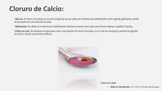 Cloruro de Calcio:
•Qué es: El cloruro de calcio es una sal inorgánica que se utiliza en la técnica de esferificación como agente gelificante cuando
se encuentra en una solución acuosa.
•Aplicación: Se utiliza en la técnica de esferificación directa e inversa como baño para formar esferas o gelificar líquidos.
•Cómo se usa: Se disuelve en agua para crear una solución de cloruro de calcio, en la cual se sumerge la mezcla de alginato
de sodio y líquido para formar esferas.
Cloruro de calcio:
o Baño de esferificación: 0.5-1.0% (5-10 g por litro de agua)
 