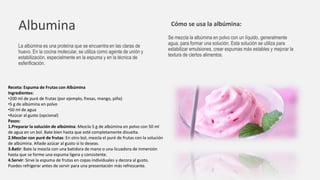 Albumina
La albúmina es una proteína que se encuentra en las claras de
huevo. En la cocina molecular, se utiliza como agente de unión y
estabilización, especialmente en la espuma y en la técnica de
esferificación.
Cómo se usa la albúmina:
Se mezcla la albúmina en polvo con un líquido, generalmente
agua, para formar una solución. Esta solución se utiliza para
estabilizar emulsiones, crear espumas más estables y mejorar la
textura de ciertos alimentos.
Receta: Espuma de Frutas con Albúmina
Ingredientes:
•200 ml de puré de frutas (por ejemplo, fresas, mango, piña)
•5 g de albúmina en polvo
•50 ml de agua
•Azúcar al gusto (opcional)
Pasos:
1.Preparar la solución de albúmina: Mezcla 5 g de albúmina en polvo con 50 ml
de agua en un bol. Bate bien hasta que esté completamente disuelta.
2.Mezclar con puré de frutas: En otro bol, mezcla el puré de frutas con la solución
de albúmina. Añade azúcar al gusto si lo deseas.
3.Batir: Bate la mezcla con una batidora de mano o una licuadora de inmersión
hasta que se forme una espuma ligera y consistente.
4.Servir: Sirve la espuma de frutas en copas individuales y decora al gusto.
Puedes refrigerar antes de servir para una presentación más refrescante.
 
