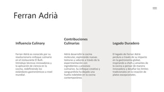 Ferran Adrià
Influencia Culinary
Contribuciones
Culinarias Legado Duradero
Ferran Adrià es conocido por su
revolucionario enfoque culinario
en el restaurante El Bulli.
Introdujo técnicas innovadoras y
la aplicación de ciencia en la
cocina, redefiniendo los
estándares gastronómicos a nivel
mundial.
Adrià desarrolló la cocina
molecular, explorando nuevas
texturas y sabores a través de la
experimentación con
ingredientes y procesos
culinarios. Su enfoque creativo y
vanguardista ha dejado una
huella indeleble en la cocina
contemporánea.
El legado de Ferran Adrià
perdura a través de su impacto
en la gastronomía global,
inspirando a chefs y amantes de
la cocina a pensar de manera
innovadora y desafiar los límites
tradicionales en la creación de
platos excepcionales.
 