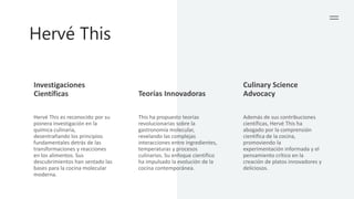 Hervé This
Investigaciones
Científicas Teorías Innovadoras
Culinary Science
Advocacy
Hervé This es reconocido por su
pionera investigación en la
química culinaria,
desentrañando los principios
fundamentales detrás de las
transformaciones y reacciones
en los alimentos. Sus
descubrimientos han sentado las
bases para la cocina molecular
moderna.
This ha propuesto teorías
revolucionarias sobre la
gastronomía molecular,
revelando las complejas
interacciones entre ingredientes,
temperaturas y procesos
culinarios. Su enfoque científico
ha impulsado la evolución de la
cocina contemporánea.
Además de sus contribuciones
científicas, Hervé This ha
abogado por la comprensión
científica de la cocina,
promoviendo la
experimentación informada y el
pensamiento crítico en la
creación de platos innovadores y
deliciosos.
 
