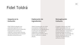 Fidel Toldrá
Impacto en la
Evolución
Exploración de
Ingredientes
Reimaginación
Culinaria
Fidel Toldrá ha dejado una
profunda impresión en la
evolución de la cocina molecular,
fusionando la ciencia y la
tradición culinaria para alcanzar
nuevos horizontes en la creación
de platos extraordinarios.
Toldrá ha explorado con éxito
innovadores enfoques en la
manipulación de ingredientes y
la aplicación de técnicas de
vanguardia, elevando el
potencial gastronómico de la
cocina molecular a nuevas
alturas.
El legado culinario de Fidel
Toldrá trasciende como un
catalizador de la innovación en la
cocina molecular, inspirando a
las generaciones actuales y
futuras de chefs a trascender los
límites convencionales en la
creación de experiencias
culinarias únicas.
 