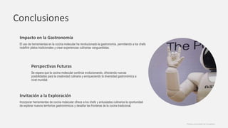Conclusiones
Impacto en la Gastronomía
El uso de herramientas en la cocina molecular ha revolucionado la gastronomía, permitiendo a los chefs
redefinir platos tradicionales y crear experiencias culinarias vanguardistas.
Perspectivas Futuras
Se espera que la cocina molecular continúe evolucionando, ofreciendo nuevas
posibilidades para la creatividad culinaria y enriqueciendo la diversidad gastronómica a
nivel mundial.
Invitación a la Exploración
Incorporar herramientas de cocina molecular ofrece a los chefs y entusiastas culinarios la oportunidad
de explorar nuevos territorios gastronómicos y desafiar las fronteras de la cocina tradicional.
Photos provided by Unsplash
 