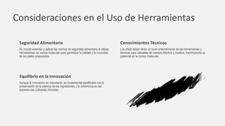 Consideraciones en el Uso de Herramientas
Seguridad Alimentaria
Es crucial entender y aplicar las normas de seguridad alimentaria al utilizar
herramientas de cocina molecular para garantizar la calidad y la inocuidad
de los platos preparados.
Conocimientos Técnicos
Los chefs deben tener un buen entendimiento de las herramientas y
técnicas para utilizarlas de manera efectiva y creativa, maximizando su
potencial en la cocina molecular.
Equilibrio en la Innovación
Aunque la innovación es importante, es fundamental equilibrarla con la
preservación de la esencia de los ingredientes y la coherencia en las
experiencias culinarias ofrecidas.
 