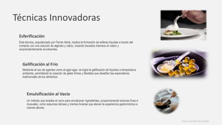 Técnicas Innovadoras
Esferificación
Esta técnica, popularizada por Ferran Adrià, implica la formación de esferas líquidas a través del
contacto con una solución de alginato y calcio, creando bocados intensos en sabor y
sorprendentemente envolventes.
Gelificación al Frío
Mediante el uso de agentes como el agar-agar, se logra la gelificación de líquidos a temperatura
ambiente, permitiendo la creación de geles firmes y flexibles que desafían las expectativas
tradicionales de los alimentos.
Emulsificación al Vacío
Un método que emplea el vacío para emulsionar ingredientes, proporcionando texturas finas e
inusuales, como espumas densas y cremas livianas que elevan la experiencia gastronómica a
nuevas alturas.
Photos provided by Unsplash
 