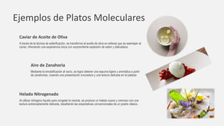 Ejemplos de Platos Moleculares
Caviar de Aceite de Oliva
A través de la técnica de esferificación, se transforma el aceite de oliva en esferas que se asemejan al
caviar, ofreciendo una experiencia única con sorprendente explosión de sabor y delicadeza.
Aire de Zanahoria
Mediante la emulsificación al vacío, se logra obtener una espuma ligera y aromática a partir
de zanahorias, creando una presentación evocadora y una textura delicada en el paladar.
Helado Nitrogenado
Al utilizar nitrógeno líquido para congelar la mezcla, se produce un helado suave y cremoso con una
textura extremadamente delicada, desafiando las expectativas convencionales de un postre clásico.
 