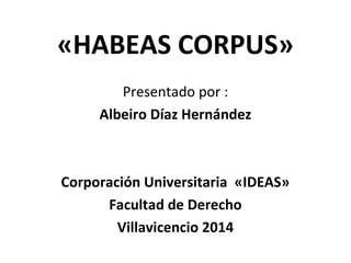 «HABEAS CORPUS»
Presentado por :
Albeiro Díaz Hernández
Corporación Universitaria «IDEAS»
Facultad de Derecho
Villavicencio 2014
 