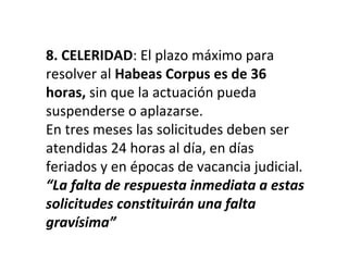 8. CELERIDAD: El plazo máximo para
resolver al Habeas Corpus es de 36
horas, sin que la actuación pueda
suspenderse o aplazarse.
En tres meses las solicitudes deben ser
atendidas 24 horas al día, en días
feriados y en épocas de vacancia judicial.
“La falta de respuesta inmediata a estas
solicitudes constituirán una falta
gravísima”
 