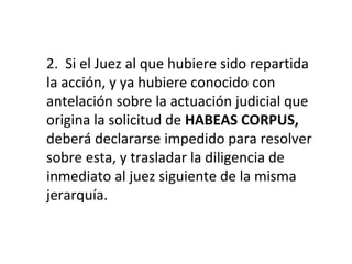 2. Si el Juez al que hubiere sido repartida
la acción, y ya hubiere conocido con
antelación sobre la actuación judicial que
origina la solicitud de HABEAS CORPUS,
deberá declararse impedido para resolver
sobre esta, y trasladar la diligencia de
inmediato al juez siguiente de la misma
jerarquía.
 