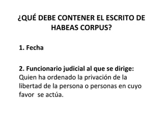 ¿QUÉ DEBE CONTENER EL ESCRITO DE
HABEAS CORPUS?
1. Fecha
2. Funcionario judicial al que se dirige:
Quien ha ordenado la privación de la
libertad de la persona o personas en cuyo
favor se actúa.
 