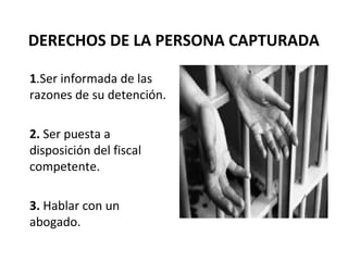 DERECHOS DE LA PERSONA CAPTURADA
1.Ser informada de las
razones de su detención.
2. Ser puesta a
disposición del fiscal
competente.
3. Hablar con un
abogado.
 