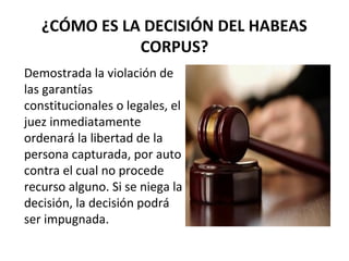 ¿CÓMO ES LA DECISIÓN DEL HABEAS
CORPUS?
Demostrada la violación de
las garantías
constitucionales o legales, el
juez inmediatamente
ordenará la libertad de la
persona capturada, por auto
contra el cual no procede
recurso alguno. Si se niega la
decisión, la decisión podrá
ser impugnada.
 