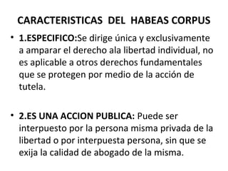 CARACTERISTICAS DEL HABEAS CORPUS
• 1.ESPECIFICO:Se dirige única y exclusivamente
a amparar el derecho ala libertad individual, no
es aplicable a otros derechos fundamentales
que se protegen por medio de la acción de
tutela.
• 2.ES UNA ACCION PUBLICA: Puede ser
interpuesto por la persona misma privada de la
libertad o por interpuesta persona, sin que se
exija la calidad de abogado de la misma.
 