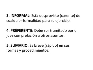 3. INFORMAL: Esta desprovisto (carente) de
cualquier formalidad para su ejercicio.
4. PREFERENTE: Debe ser tramitado por el
juez con prelación a otros asuntos.
5. SUMARIO: Es breve (rápido) en sus
formas y procedimientos.
 