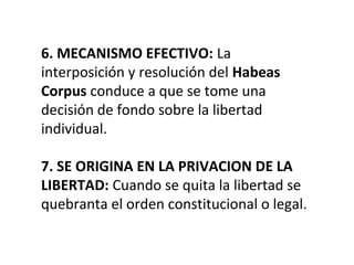 6. MECANISMO EFECTIVO: La
interposición y resolución del Habeas
Corpus conduce a que se tome una
decisión de fondo sobre la libertad
individual.
7. SE ORIGINA EN LA PRIVACION DE LA
LIBERTAD: Cuando se quita la libertad se
quebranta el orden constitucional o legal.
 