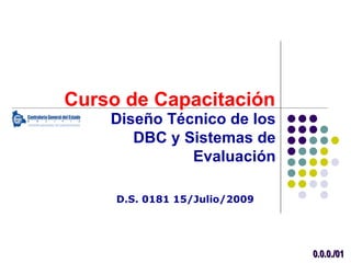 Curso de Capacitación
    Diseño Técnico de los
       DBC y Sistemas de
              Evaluación

     D.S. 0181 15/Julio/2009




                               0.0.0./01
 
