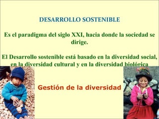 DESARROLLO SOSTENIBLE

Es el paradigma del siglo XXI, hacia donde la sociedad se
                          dirige.

El Desarrollo sostenible está basado en la diversidad social,
   en la diversidad cultural y en la diversidad biológica


              Gestión de la diversidad
 