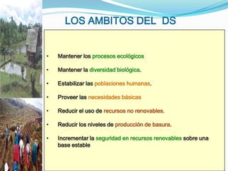 LOS AMBITOS DEL DS


•   Mantener los procesos ecológicos

•   Mantener la diversidad biológica.

•   Estabilizar las poblaciones humanas.

•   Proveer las necesidades básicas

•   Reducir el uso de recursos no renovables.

•   Reducir los niveles de producción de basura.

•   Incrementar la seguridad en recursos renovables sobre una
    base estable
 