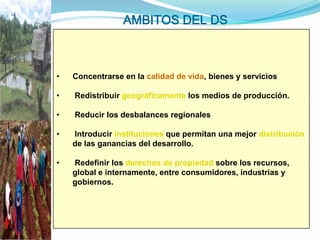 AMBITOS DEL DS



•   Concentrarse en la calidad de vida, bienes y servicios

•   Redistribuir geográficamente los medios de producción.

•   Reducir los desbalances regionales

•   Introducir instituciones que permitan una mejor distribución
    de las ganancias del desarrollo.

•   Redefinir los derechos de propiedad sobre los recursos,
    global e internamente, entre consumidores, industrias y
    gobiernos.
 